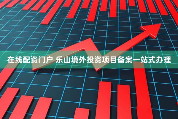 在线配资门户 乐山境外投资项目备案一站式办理