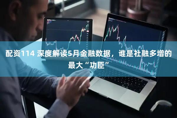 配资114 深度解读5月金融数据，谁是社融多增的最大“功臣”