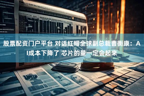 股票配资门户平台 对话红帽全球副总裁曹衡康：AI成本下降了 芯片的量一定会起来
