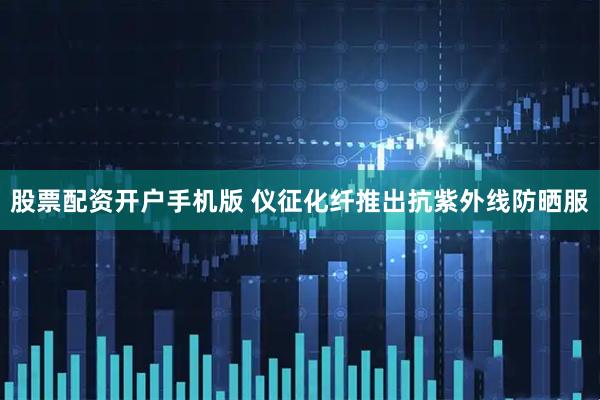 股票配资开户手机版 仪征化纤推出抗紫外线防晒服