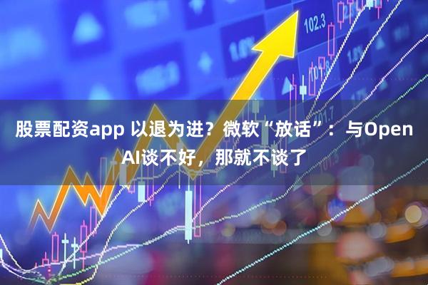 股票配资app 以退为进？微软“放话”：与OpenAI谈不好，那就不谈了