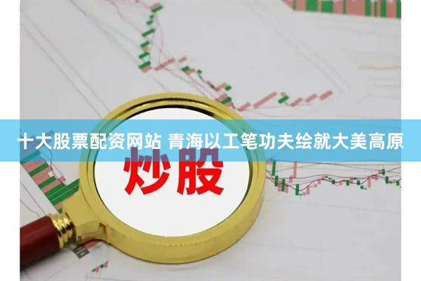 十大股票配资网站 青海以工笔功夫绘就大美高原