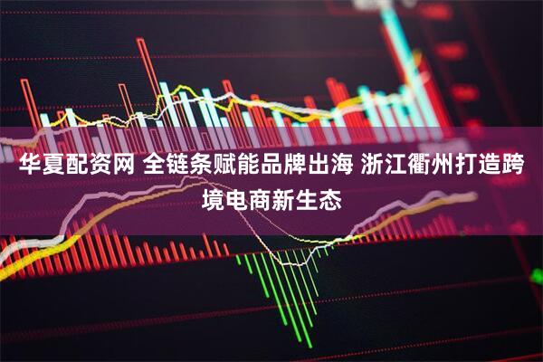华夏配资网 全链条赋能品牌出海 浙江衢州打造跨境电商新生态