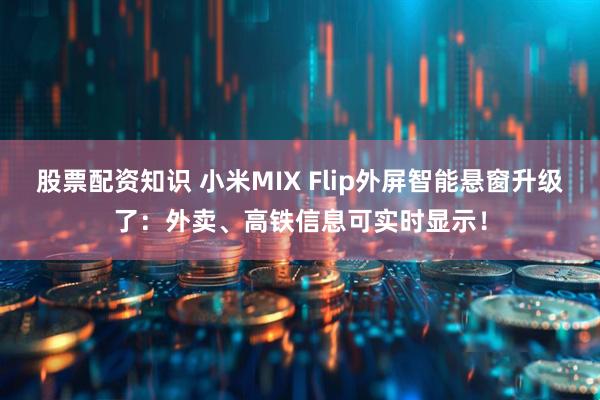 股票配资知识 小米MIX Flip外屏智能悬窗升级了：外卖、高铁信息可实时显示！