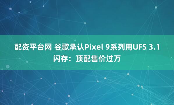 配资平台网 谷歌承认Pixel 9系列用UFS 3.1闪存：顶配售价过万