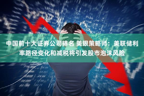 中国前十大证券公司排名 美银策略师：美联储利率路径变化和减税将引发股市泡沫风险