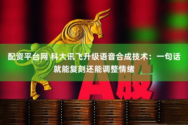 配资平台网 科大讯飞升级语音合成技术：一句话就能复刻还能调整情绪