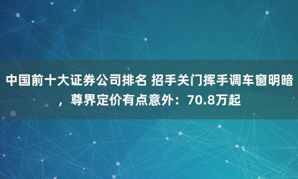 中国前十大证券公司排名 招手关门挥手调车窗明暗，尊界定价有点意外：70.8万起