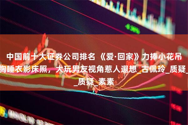 中国前十大证券公司排名 《爱·回家》力捧小花吊带低胸睡衣影床照，大玩男友视角惹人遐想_古佩玲_质疑_素素