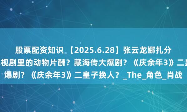 股票配资知识 【2025.6.28】张云龙娜扎分手？郭晓婷性格如何？电视剧里的动物片酬？藏海传大爆剧？《庆余年3》二皇子换人？_The_角色_肖战