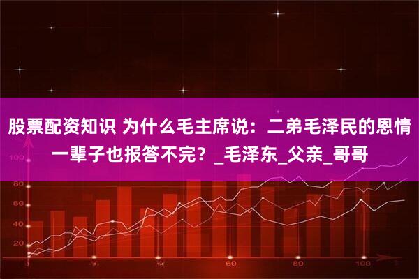 股票配资知识 为什么毛主席说：二弟毛泽民的恩情一辈子也报答不完？_毛泽东_父亲_哥哥