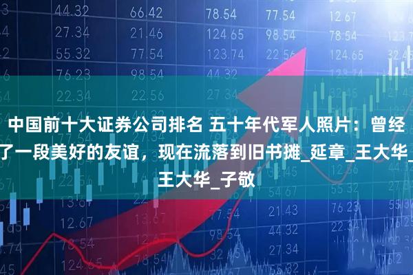 中国前十大证券公司排名 五十年代军人照片：曾经见证了一段美好的友谊，现在流落到旧书摊_延章_王大华_子敬