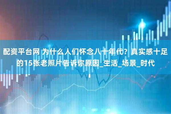 配资平台网 为什么人们怀念八十年代？真实感十足的15张老照片告诉你原因_生活_场景_时代
