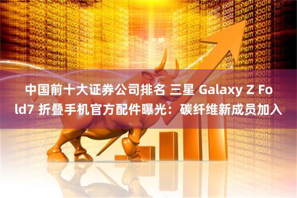 中国前十大证券公司排名 三星 Galaxy Z Fold7 折叠手机官方配件曝光：碳纤维新成员加入