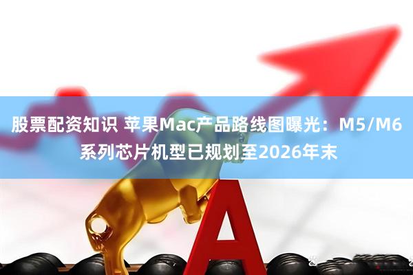 股票配资知识 苹果Mac产品路线图曝光：M5/M6 系列芯片机型已规划至2026年末