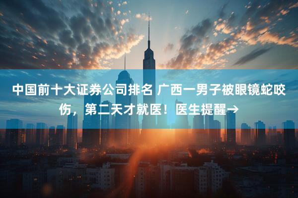 中国前十大证券公司排名 广西一男子被眼镜蛇咬伤，第二天才就医！医生提醒→