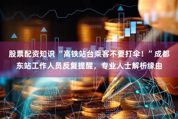 股票配资知识 “高铁站台乘客不要打伞！”成都东站工作人员反复提醒，专业人士解析缘由