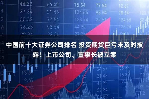 中国前十大证券公司排名 投资期货巨亏未及时披露！上市公司、董事长被立案