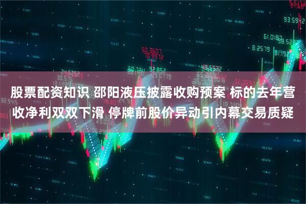 股票配资知识 邵阳液压披露收购预案 标的去年营收净利双双下滑 停牌前股价异动引内幕交易质疑