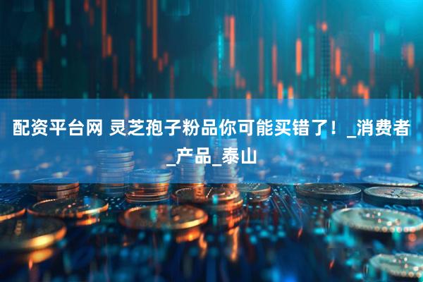 配资平台网 灵芝孢子粉品你可能买错了！_消费者_产品_泰山
