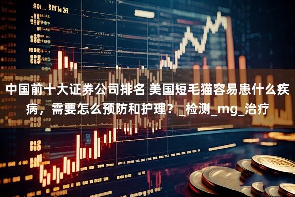 中国前十大证券公司排名 美国短毛猫容易患什么疾病，需要怎么预防和护理？_检测_mg_治疗