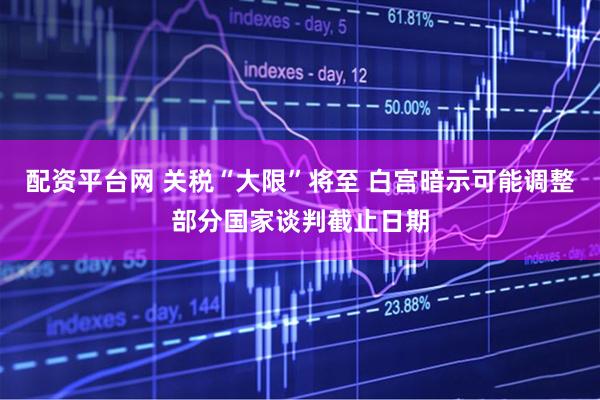 配资平台网 关税“大限”将至 白宫暗示可能调整部分国家谈判截止日期