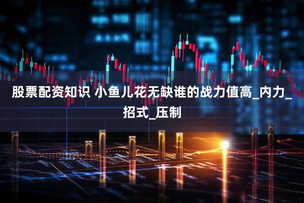 股票配资知识 小鱼儿花无缺谁的战力值高_内力_招式_压制