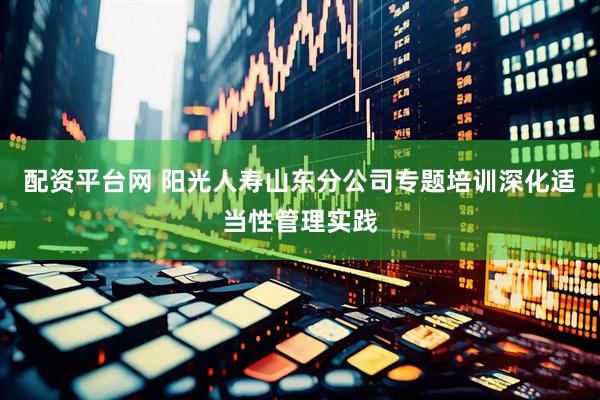 配资平台网 阳光人寿山东分公司专题培训深化适当性管理实践
