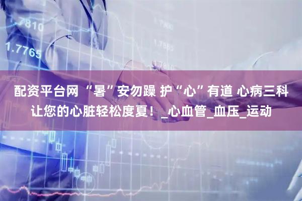 配资平台网 “暑”安勿躁 护“心”有道 心病三科让您的心脏轻松度夏！_心血管_血压_运动