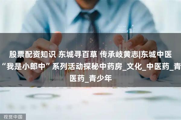 股票配资知识 东城寻百草 传承岐黄志|东城中医医院“我是小郎中”系列活动探秘中药房_文化_中医药_青少年