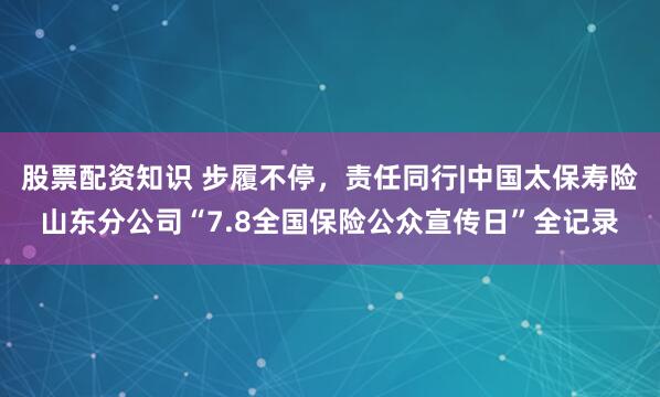 股票配资知识 步履不停，责任同行|中国太保寿险山东分公司“7.8全国保险公众宣传日”全记录