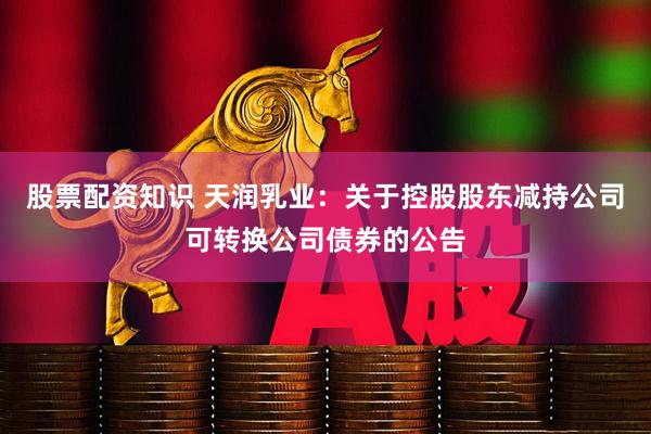 股票配资知识 天润乳业：关于控股股东减持公司可转换公司债券的公告