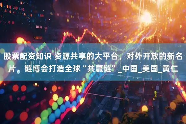 股票配资知识 资源共享的大平台，对外开放的新名片，链博会打造全球“共赢链”_中国_美国_黄仁