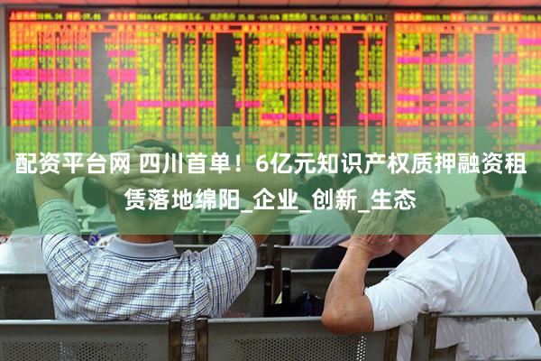 配资平台网 四川首单！6亿元知识产权质押融资租赁落地绵阳_企业_创新_生态