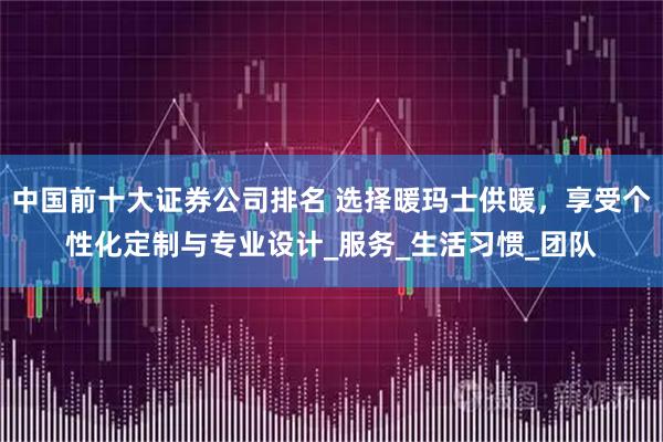 中国前十大证券公司排名 选择暖玛士供暖，享受个性化定制与专业设计_服务_生活习惯_团队