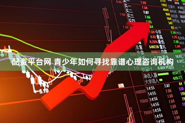 配资平台网 青少年如何寻找靠谱心理咨询机构