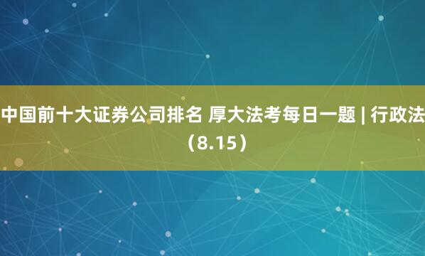 中国前十大证券公司排名 厚大法考每日一题 | 行政法（8.15）