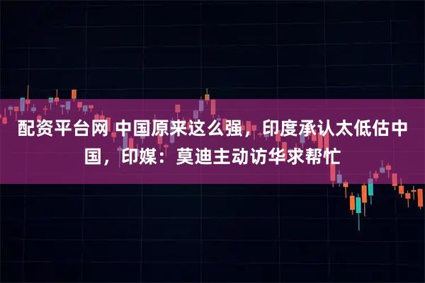 配资平台网 中国原来这么强，印度承认太低估中国，印媒：莫迪主动访华求帮忙