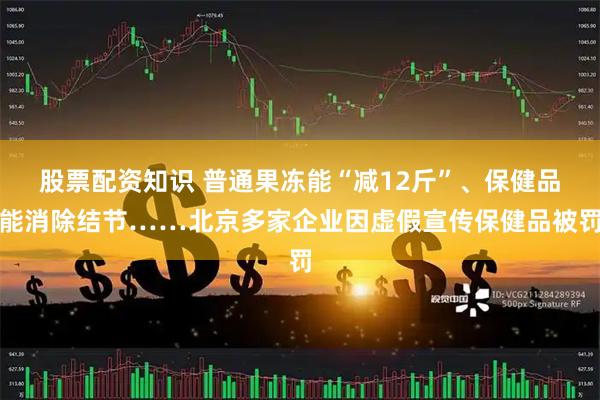 股票配资知识 普通果冻能“减12斤”、保健品能消除结节……北京多家企业因虚假宣传保健品被罚