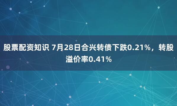 股票配资知识 7月28日合兴转债下跌0.21%，转股溢价率0.41%