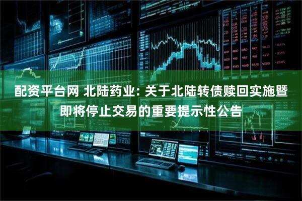 配资平台网 北陆药业: 关于北陆转债赎回实施暨即将停止交易的重要提示性公告