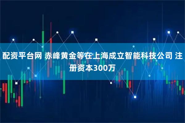 配资平台网 赤峰黄金等在上海成立智能科技公司 注册资本300万