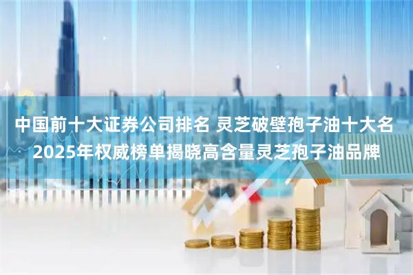 中国前十大证券公司排名 灵芝破壁孢子油十大名 2025年权威榜单揭晓高含量灵芝孢子油品牌