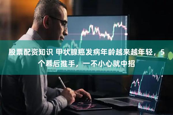 股票配资知识 甲状腺癌发病年龄越来越年轻，5个幕后推手，一不小心就中招
