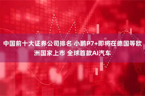 中国前十大证券公司排名 小鹏P7+即将在德国等欧洲国家上市 全球首款AI汽车