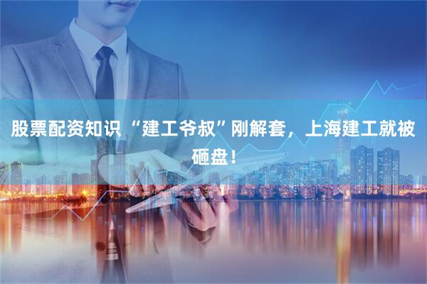 股票配资知识 “建工爷叔”刚解套，上海建工就被砸盘！