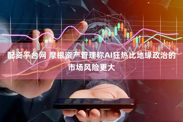 配资平台网 摩根资产管理称AI狂热比地缘政治的市场风险更大