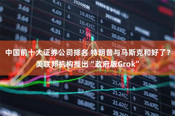 中国前十大证券公司排名 特朗普与马斯克和好了？美联邦机构推出“政府版Grok”