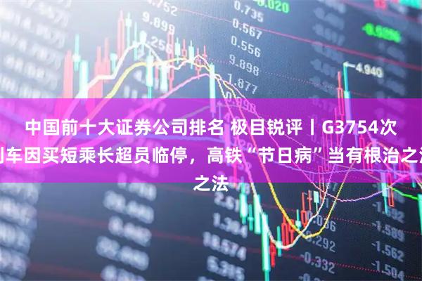 中国前十大证券公司排名 极目锐评丨G3754次列车因买短乘长超员临停，高铁“节日病”当有根治之法