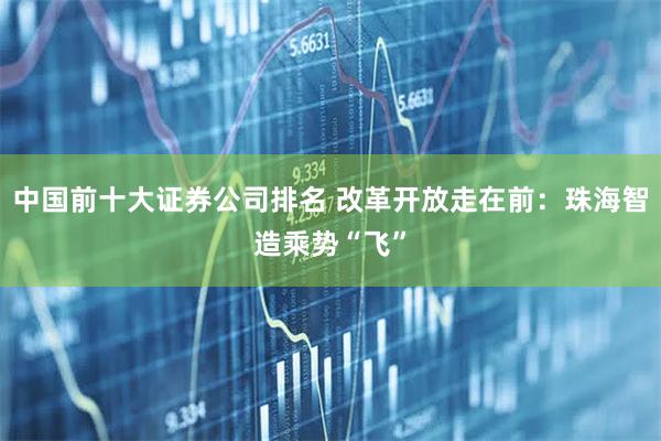 中国前十大证券公司排名 改革开放走在前：珠海智造乘势“飞”